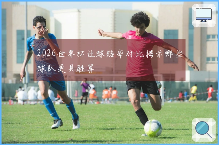 2026世界杯让球赔率对比揭示哪些球队更具胜算