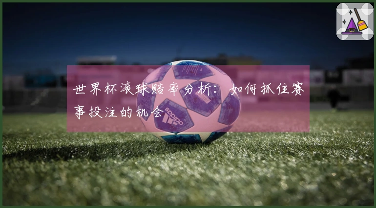 世界杯滚球赔率分析：如何抓住赛事投注的机会